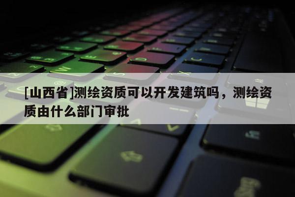 [山西省]测绘资质可以开发建筑吗，测绘资质由什么部门审批