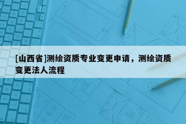 [山西省]测绘资质专业变更申请，测绘资质变更法人流程