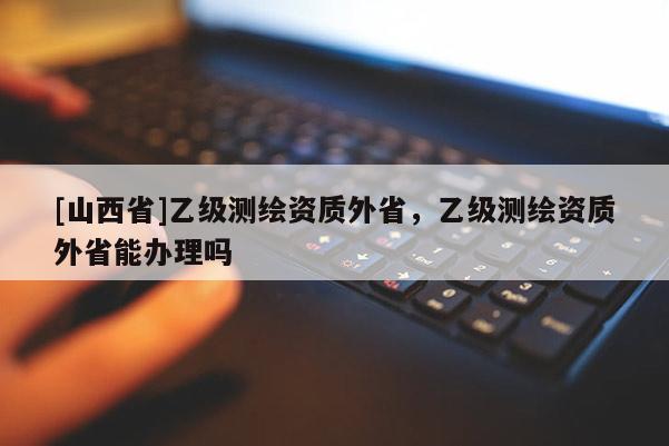 [山西省]乙级测绘资质外省，乙级测绘资质外省能办理吗