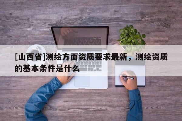 [山西省]测绘方面资质要求最新，测绘资质的基本条件是什么