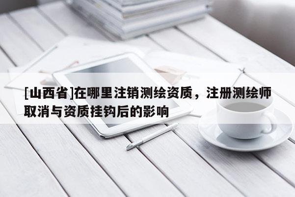 [山西省]在哪里注销测绘资质，注册测绘师取消与资质挂钩后的影响