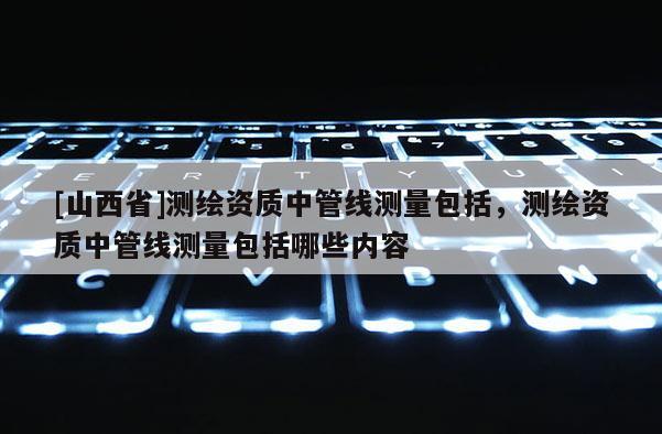 [山西省]测绘资质中管线测量包括，测绘资质中管线测量包括哪些内容