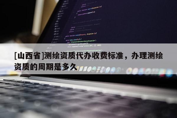 [山西省]测绘资质代办收费标准，办理测绘资质的周期是多久