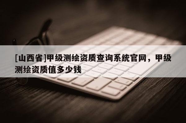 [山西省]甲级测绘资质查询系统官网，甲级测绘资质值多少钱