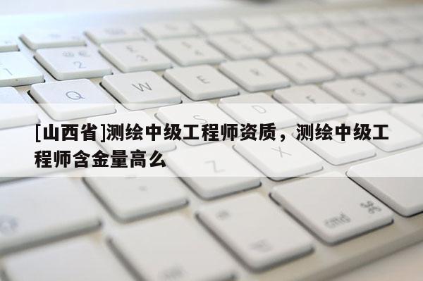 [山西省]测绘中级工程师资质，测绘中级工程师含金量高么