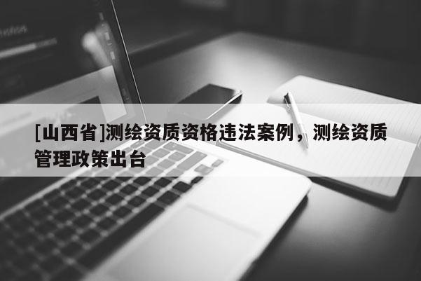 [山西省]测绘资质资格违法案例，测绘资质管理政策出台