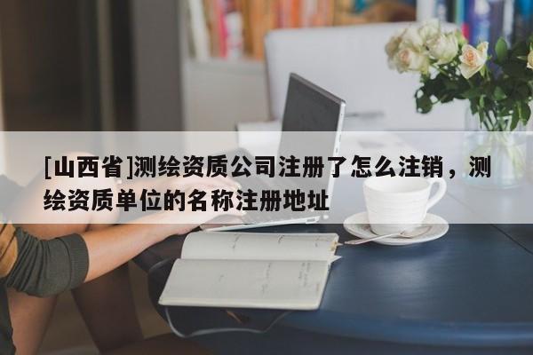 [山西省]测绘资质公司注册了怎么注销，测绘资质单位的名称注册地址
