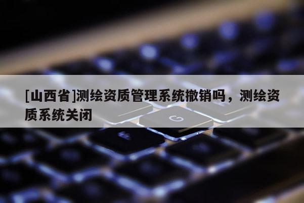 [山西省]测绘资质管理系统撤销吗，测绘资质系统关闭