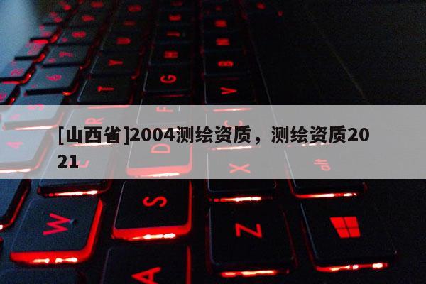 [山西省]2004测绘资质，测绘资质2021