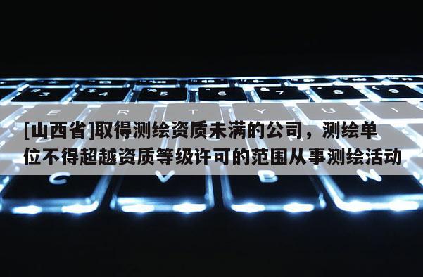 [山西省]取得测绘资质未满的公司，测绘单位不得超越资质等级许可的范围从事测绘活动