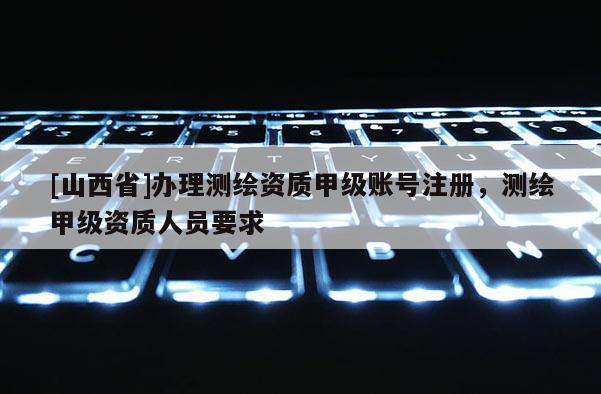 [山西省]办理测绘资质甲级账号注册，测绘甲级资质人员要求