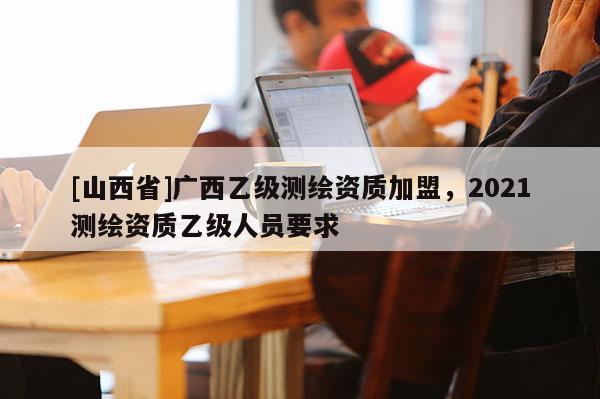 [山西省]广西乙级测绘资质加盟，2021测绘资质乙级人员要求