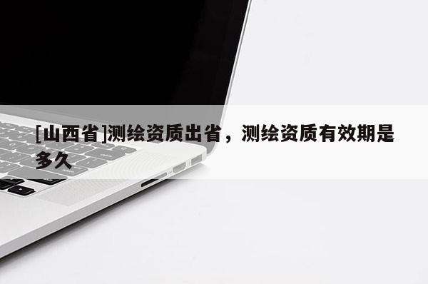[山西省]测绘资质出省，测绘资质有效期是多久