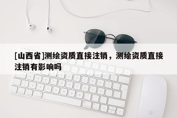 [山西省]测绘资质直接注销，测绘资质直接注销有影响吗