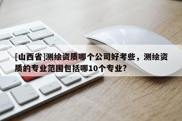 [山西省]测绘资质哪个公司好考些，测绘资质的专业范围包括哪10个专业?