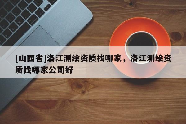 [山西省]洛江测绘资质找哪家，洛江测绘资质找哪家公司好