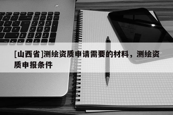 [山西省]测绘资质申请需要的材料，测绘资质申报条件