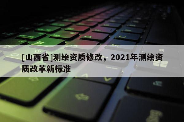 [山西省]测绘资质修改，2021年测绘资质改革新标准