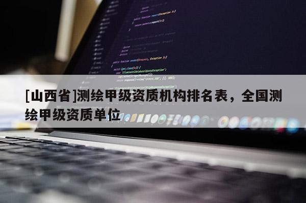 [山西省]测绘甲级资质机构排名表，全国测绘甲级资质单位