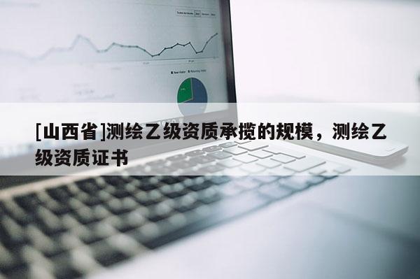 [山西省]测绘乙级资质承揽的规模，测绘乙级资质证书