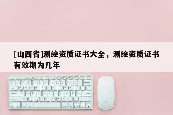 [山西省]测绘资质证书大全，测绘资质证书有效期为几年