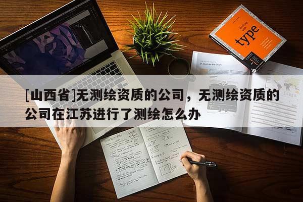 [山西省]无测绘资质的公司，无测绘资质的公司在江苏进行了测绘怎么办