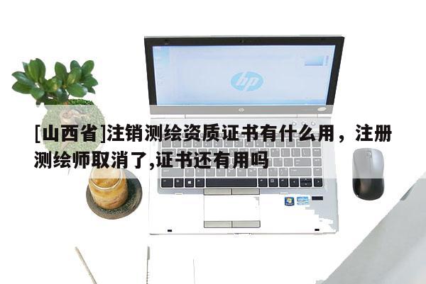 [山西省]注销测绘资质证书有什么用，注册测绘师取消了,证书还有用吗
