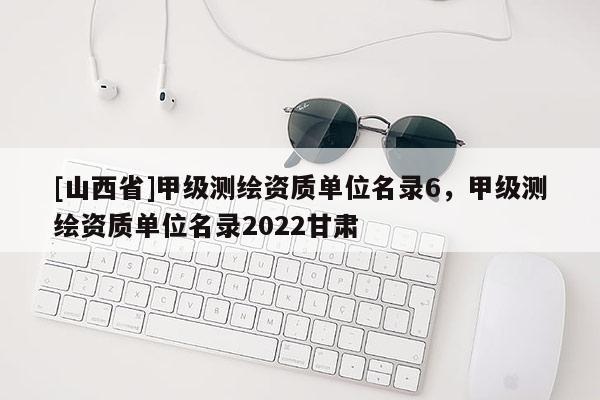 [山西省]甲级测绘资质单位名录6，甲级测绘资质单位名录2022甘肃