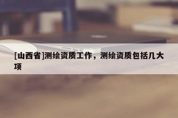 [山西省]测绘资质工作，测绘资质包括几大项
