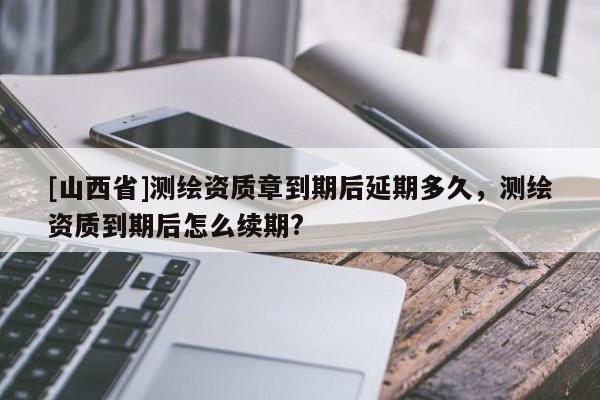 [山西省]测绘资质章到期后延期多久，测绘资质到期后怎么续期?