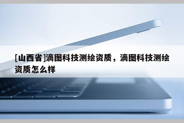 [山西省]滴图科技测绘资质，滴图科技测绘资质怎么样