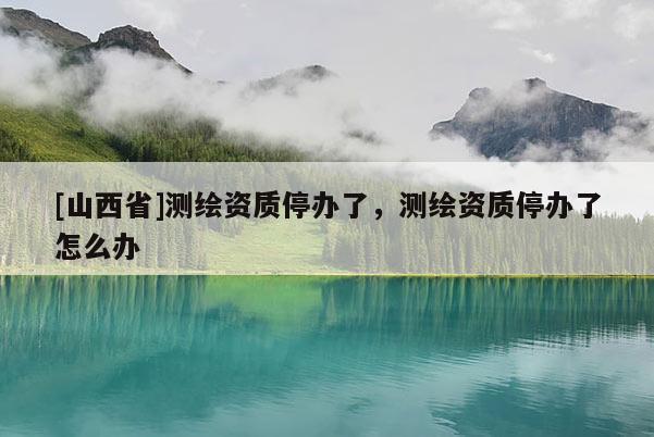 [山西省]测绘资质停办了，测绘资质停办了怎么办
