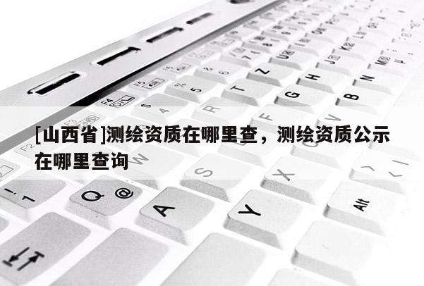[山西省]测绘资质在哪里查，测绘资质公示在哪里查询