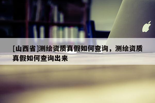[山西省]测绘资质真假如何查询，测绘资质真假如何查询出来