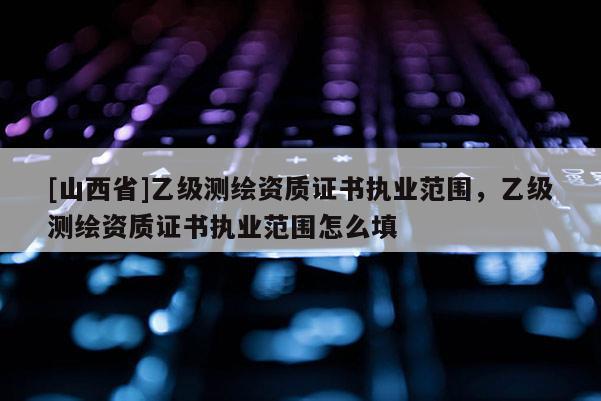 [山西省]乙级测绘资质证书执业范围，乙级测绘资质证书执业范围怎么填