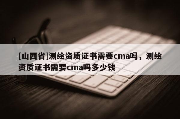 [山西省]测绘资质证书需要cma吗，测绘资质证书需要cma吗多少钱