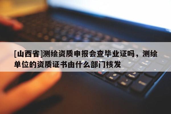 [山西省]测绘资质申报会查毕业证吗，测绘单位的资质证书由什么部门核发