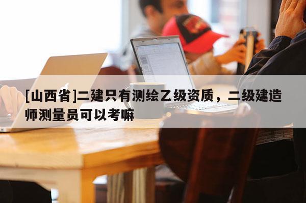 [山西省]二建只有测绘乙级资质，二级建造师测量员可以考嘛