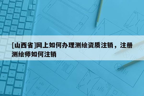 [山西省]网上如何办理测绘资质注销，注册测绘师如何注销