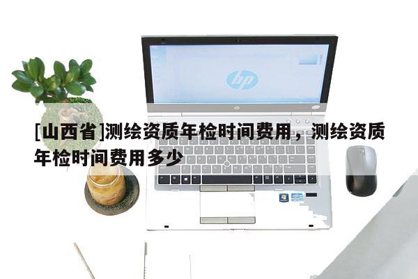 [山西省]测绘资质年检时间费用，测绘资质年检时间费用多少