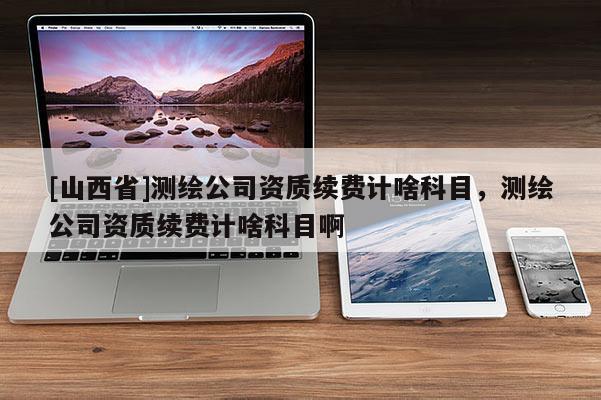 [山西省]测绘公司资质续费计啥科目，测绘公司资质续费计啥科目啊