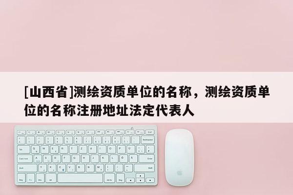 [山西省]测绘资质单位的名称，测绘资质单位的名称注册地址法定代表人
