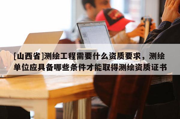 [山西省]测绘工程需要什么资质要求，测绘单位应具备哪些条件才能取得测绘资质证书