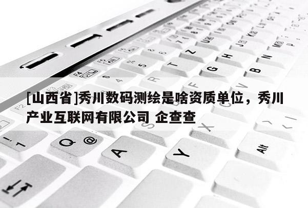 [山西省]秀川数码测绘是啥资质单位，秀川产业互联网有限公司 企查查