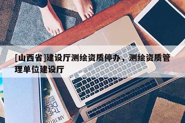 [山西省]建设厅测绘资质停办，测绘资质管理单位建设厅