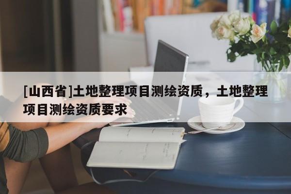 [山西省]土地整理项目测绘资质，土地整理项目测绘资质要求