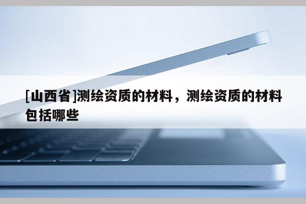 [山西省]测绘资质的材料，测绘资质的材料包括哪些