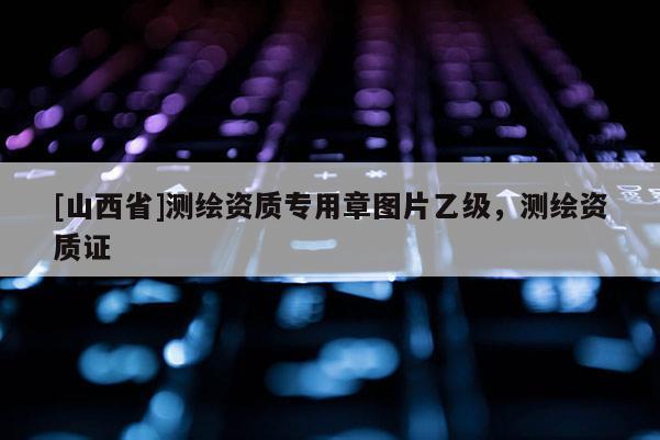 [山西省]测绘资质专用章图片乙级，测绘资质证