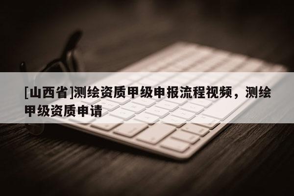 [山西省]测绘资质甲级申报流程视频，测绘甲级资质申请
