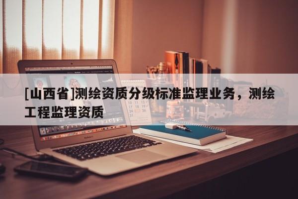 [山西省]测绘资质分级标准监理业务，测绘工程监理资质